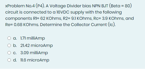 XProblem No.4 (P4). A Voltage Divider bias NPN BJT (Beta = 80)
circuit is connected to a 16VDC supply with the following
components RI= 62 KOhms, R2= 9.1 KOhms, Rc= 3.9 KOhms, and
Re= 0.68 KOhms. Determine the Collector Current (Ic).
a. 1.71 milliAmp
O b. 21.42 microAmp
O c. 3.09 milliAmp
O d. 11.6 microAmp
