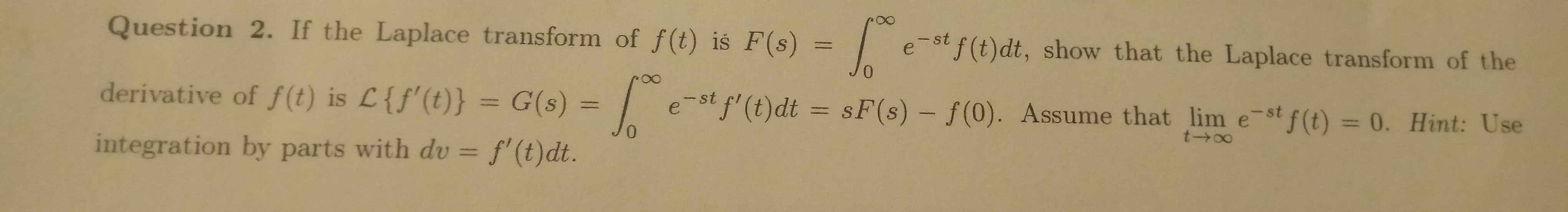 Question 2. If the Laplace transform of f(t) is F(s) =
e-st f(t)dt, show that the Laplace transform of the
derivative of f(t) is L{f'(t)} = G(s) = | e-st f' (t)dt = sF(s) – f(0). Assume that lim e-stf (t) = 0. Hint: Use
%3D
%3D
wit
integration bu
no
