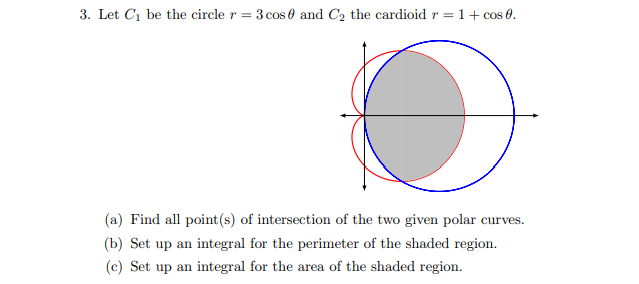 3. Let Ci be the circle r = 3 cos 0 and C2 the cardioid r = 1+ cos 0.
(a) Find all point(s) of intersection of the two given polar curves.
(b) Set up an integral for the perimeter of the shaded region.
(c) Set up an integral for the area of the shaded region.
