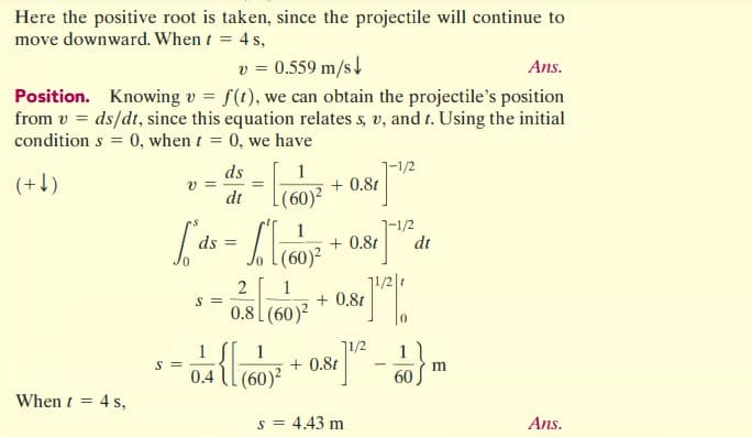 Here the positive root is taken, since the projectile will continue to
move downward. When t = 4 s,
v = 0.559 m/s
Ans.
Position. Knowing v = f(t), we can obtain the projectile's position
from v = ds/dt, since this equation relates s, v, and t. Using the initial
conditions = 0, when t = 0, we have
(+↓)
When t = 4 s,
v=
S =
1
[² ds = [(60)²
So
S =
ds
1
dt (60)²
0.4
=
2
1
0.8 (60)²
+ 0.8t
1-1/2
+ 0.8t dt
+ 0.8t
81] ¹2/0
0
1
{[(60)² + 0.81]1/²
s = 4.43 m
-
1
60
m
Ans.