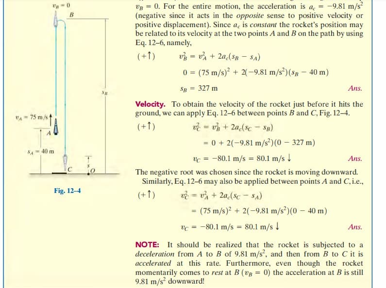 VA= 75 m/s
SA
UB=0
= 40 m
B
Fig. 12-4
SB.
VB = 0. For the entire motion, the acceleration is a = -9.81 m/s²
(negative since it acts in the opposite sense to positive velocity or
positive displacement). Since a, is constant the rocket's position may
be related to its velocity at the two points A and B on the path by using
Eq. 12-6, namely,
(+1)
v=v²A + 2a(SB - SA)
0
=
(75 m/s)² + 2(-9.81 m/s²) (SB- 40 m)
SB
327 m
Ans.
Velocity. To obtain the velocity of the rocket just before it hits the
ground, we can apply Eq. 12-6 between points B and C, Fig. 12-4.
(+1)
v = v + 2a(sc - SB)
= 0 + 2(-9.81 m/s²) (0 - 327 m)
Vc = -80.1 m/s = 80.1 m/s ↓
The negative root was chosen since the rocket is moving downward.
Similarly, Eq. 12-6 may also be applied between points A and C, i.e.,
(+1) v=v² + 2a(sc-SA)
=
= (75 m/s)2 + 2(-9.81 m/s²) (0 - 40 m)
vc = -80.1 m/s = 80.1 m/s ↓
Ans.
Ans.
NOTE: It should be realized that the rocket is subjected to a
deceleration from A to B of 9.81 m/s², and then from B to C it is
accelerated at this rate. Furthermore, even though the rocket
momentarily comes to rest at B (VB = 0) the acceleration at B is still
9.81 m/s² downward!