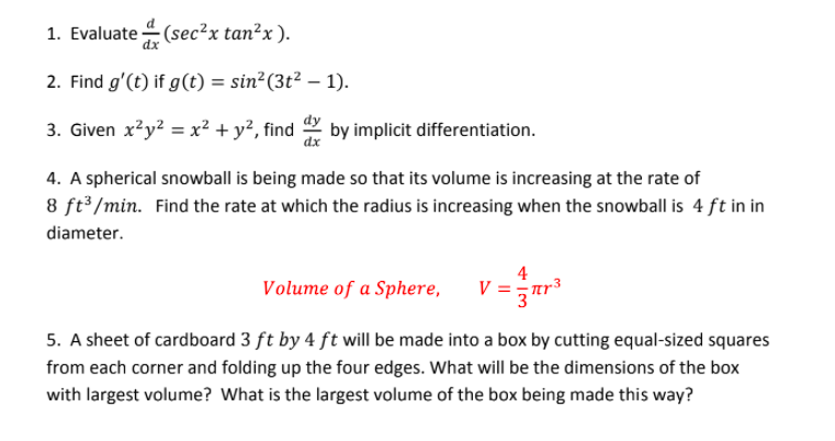 1. Evaluate (sec²x tan²x ).
2. Find g'(t) if g(t) = sin²(3t² – 1).
3. Given x?y? = x? + y², find
by implicit differentiation.
4. A spherical snowball is being made so that its volume is increasing at the rate of
8 ft /min. Find the rate at which the radius is increasing when the snowball is 4 ft in in
diameter.
Volume of a Sphere,
4
V =ar
5. A sheet of cardboard 3 ft by 4 ft will be made into a box by cutting equal-sized squares
from each corner and folding up the four edges. What will be the dimensions of the box
with largest volume? What is the largest volume of the box being made this way?
