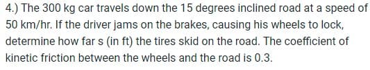 4.) The 300 kg car travels down the 15 degrees inclined road at a speed of
50 km/hr. If the driver jams on the brakes, causing his wheels to lock,
determine how far s (in ft) the tires skid on the road. The coefficient of
kinetic friction between the wheels and the road is 0.3.