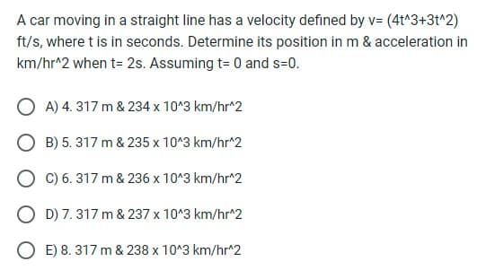 A car moving in a straight line has a velocity defined by v= (4t^3+3t^2)
ft/s, where t is in seconds. Determine its position in m & acceleration in
km/hr^2 when t= 2s. Assuming t= 0 and s=0.
OA) 4. 317 m & 234 x 10^3 km/hr^2
O B) 5.317 m & 235 x 10^3 km/hr^2
OC) 6. 317 m & 236 x 10^3 km/hr^2
OD) 7. 317 m & 237 x 10^3 km/hr^2
OE) 8. 317 m & 238 x 10^3 km/hr^2