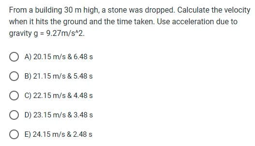 From a building 30 m high, a stone was dropped. Calculate the velocity
when it hits the ground and the time taken. Use acceleration due to
gravity g = 9.27m/s^2.
OA) 20.15 m/s & 6.48 s
OB) 21.15 m/s & 5.48 s
OC) 22.15 m/s & 4.48 s
OD) 23.15 m/s & 3.48 s
OE) 24.15 m/s & 2.48 s