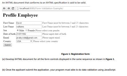 An XHTML document that conforms to an XHTML specification is said to be valid.
+ + C D localhost8080/Form-Validation-Example/
Profile Employee
First Name David
Last Name waliams
First Name nost be between 3 nd 25 charncters
Lat Name must be between 3 and 25 characters
Sex
*Male OFemale Please select your gender
Date of burth 2107/1992
Please unput date of buth
javabycode@gmail.com Please input email
USA
Email
County
Please select your coustry
Submt.
Figure 1: Registration form
(a) Develop XHTML document for all the form controls displayed in the same sequence as shown in Figure 1.
(b) Once the applicant submit the application, your program must able to do data validation using JavaScript.
