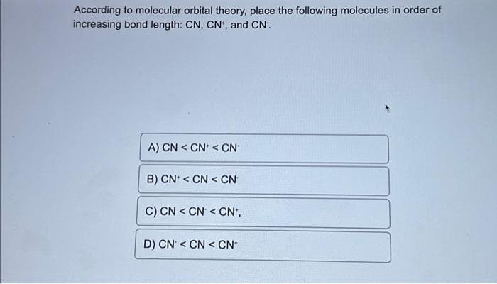 According to molecular orbital theory, place the following molecules in order of
increasing bond length: CN, CN*, and CN.
A) CN < CN* < CN
B) CN < CNCN
C) CNCN <CN*,
D) CN <CN < CN+