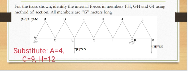 For the truss shown, identify the internal forces in members FH, GH and GI using
method of section. All members are "G" meters long.
(2x"[A]")kN B
D
H
E
G
K
M
"H]"kN
Substitute: A=4,
"IC]"kN
C=9, H=12
