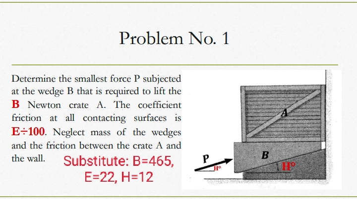 Problem No. 1
Determine the smallest force P subjected
at the wedge B that is required to lift the
B Newton crate A. The coefficient
friction at all contacting surfaces is
E÷100. Neglect mass of the wedges
and the friction between the crate A and
the wall.
Substitute: B=465,
P
THE
E=22, H=12
