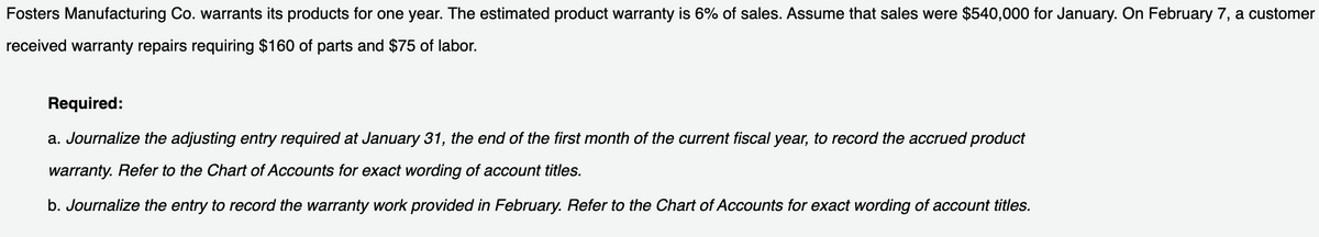 Fosters Manufacturing Co. warrants its products for one year. The estimated product warranty is 6% of sales. Assume that sales were $540,000 for January. On February 7, a customer
received warranty repairs requiring $160 of parts and $75 of labor.
Required:
a. Journalize the adjusting entry required at January 31, the end of the first month of the current fiscal year, to record the accrued product
warranty. Refer to the Chart of Accounts for exact wording of account titles.
b. Journalize the entry to record the warranty work provided in February. Refer to the Chart of Accounts for exact wording of account titles.