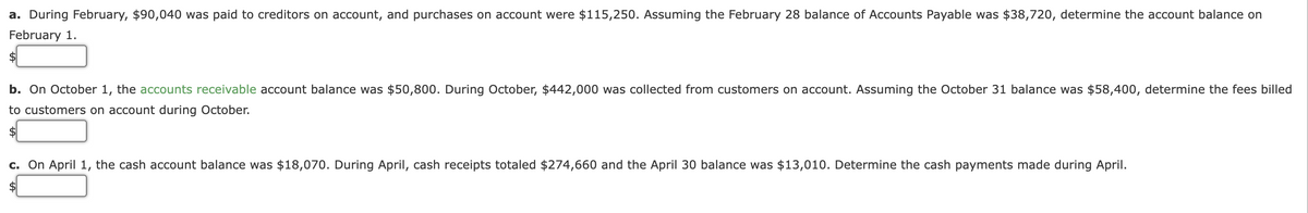 a. During February, $90,040 was paid to creditors on account, and purchases on account were $115,250. Assuming the February 28 balance of Accounts Payable was $38,720, determine the account balance on
February 1.
$
b. On October 1, the accounts receivable account balance was $50,800. During October, $442,000 was collected from customers on account. Assuming the October 31 balance was $58,400, determine the fees billed
to customers on account during October.
$
c. On April 1, the cash account balance was $18,070. During April, cash receipts totaled $274,660 and the April 30 balance was $13,010. Determine the cash payments made during April.
$