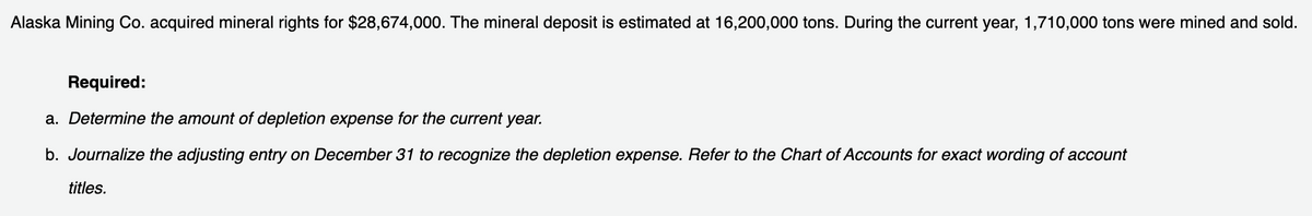 Alaska Mining Co. acquired mineral rights for $28,674,000. The mineral deposit is estimated at 16,200,000 tons. During the current year, 1,710,000 tons were mined and sold.
Required:
a. Determine the amount of depletion expense for the current year.
b. Journalize the adjusting entry on December 31 to recognize the depletion expense. Refer to the Chart of Accounts for exact wording of account
titles.