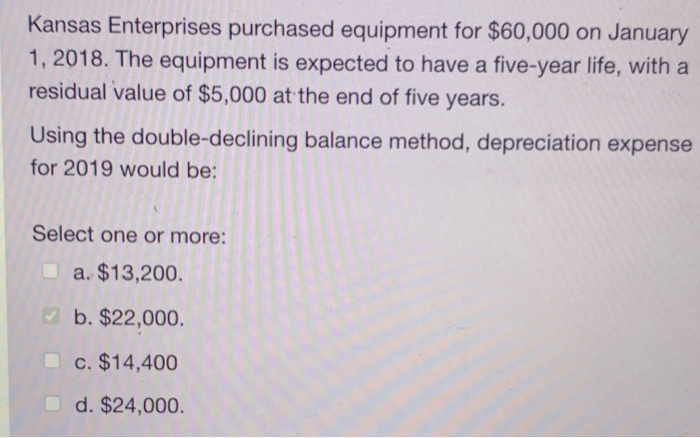 Kansas Enterprises purchased equipment for $60,000 on January
1, 2018. The equipment is expected to have a five-year life, with a
residual value of $5,000 at the end of five years.
Using the double-declining balance method, depreciation expense
for 2019 would be:
Select one or more:
a. $13,200.
b. $22,000.
c. $14,400
d. $24,000.