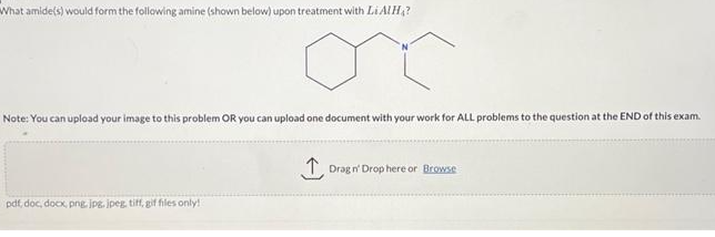 What amide(s) would form the following amine (shown below) upon treatment with Li AIH?
Note: You can upload your image to this problem OR you can upload one document with your work for ALL problems to the question at the END of this exam.
pdf, doc, docx, png, jpg, jpeg, tiff, gif files only!
↑ Drag n' Drop here or Browse