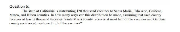 Question 5:
The state of California is distributing 120 thousand vaccines to Santa Maria, Palo Alto, Gardena,
Mateo, and Hilton counties. In how many ways can this distribution be made, assuming that each county
receives at least 5 thousand vaccines. Santa Maria county receives at most half of the vaccines and Gardena
county receives at most one third of the vaccines?
