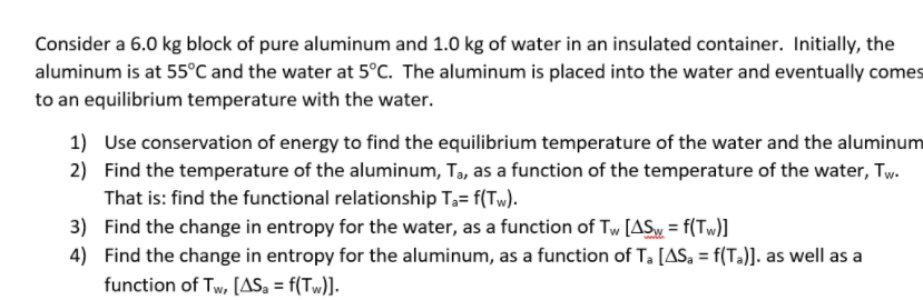 Consider a 6.0 kg block of pure aluminum and 1.0 kg of water in an insulated container. Initially, the
aluminum is at 55°C and the water at 5°C. The aluminum is placed into the water and eventually comes
to an equilibrium temperature with the water.
1) Use conservation of energy to find the equilibrium temperature of the water and the aluminum
2) Find the temperature of the aluminum, Ta, as a function of the temperature of the water, Tw.
That is: find the functional relationship T3= f(Tw).
3) Find the change in entropy for the water, as a function of Tw [ASy = f(Tw)]
4) Find the change in entropy for the aluminum, as a function of T. [AS, = f(T.)]. as well as a
function of Tw, [AS, = f(Tw)].
