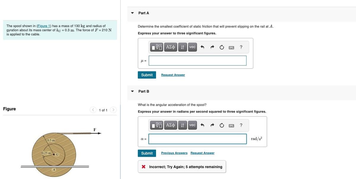 Part A
The spool shown in (Figure 1) has a mass of 130 kg and radius of
gyration about its mass center of kg = 0.3 m. The force of F = 210 N
is applied to the cable.
Determine the smallest coefficient of static friction that will prevent slipping on the rail at A.
Express your answer to three significant figures.
Figure
0.5 m
0,25 m
G
F
1 of 1
με
1 ΑΣΦ Η vec
Submit
Request Answer
Part B
?
What is the angular acceleration of the spool?
Express your answer in radians per second squared to three significant figures.
απ
ΜΕ ΑΣΦ Η
vec
Submit Previous Answers Request Answer
× Incorrect; Try Again; 5 attempts remaining
?
rad/s²