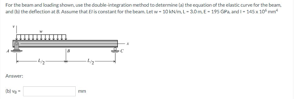 For the beam and loading shown, use the double-integration method to determine (a) the equation of the elastic curve for the beam,
and (b) the deflection at B. Assume that El is constant for the beam. Let w = 10 kN/m, L = 3.0 m, E = 195 GPa, and I = 145 x 106 mm4
4/2
4/2
Answer:
(b) VB =
mm