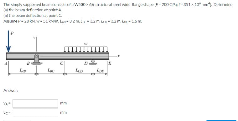 The
simply supported beam consists of a W530 x 66 structural steel wide-flange shape [E = 200 GPa; 1= 351 x 106 mm4]. Determine
the beam deflection at point A.
(a)
(b) the beam deflection at point C.
Assume P = 28 kN, w = 51 kN/m, LAB = 3.2 m, Lac = 3.2 m, Lcp = 3.2 m, LDE = 1.6 m.
P
W
X
D
LBC
Answer:
VA =
Vc=
B
LAB
mm
mm
LCD
LDE