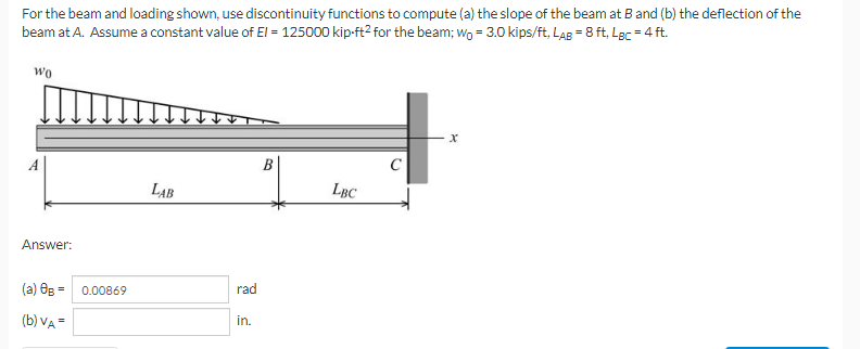 For the beam and loading shown, use discontinuity functions to compute (a) the slope of the beam at B and (b) the deflection of the
beam at A. Assume a constant value of El = 125000 kip-ft² for the beam; wo = 3.0 kips/ft, LAB = 8 ft. LBc = 4 ft.
wo
LBC
LAB
Answer:
(a) 0g = 0.00869
(b) VA =
rad
in.
C