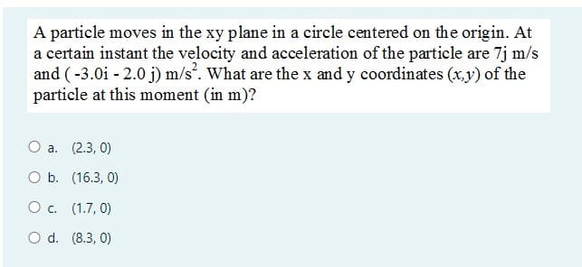 A particle moves in the xy plane in a circle centered on the origin. At
a certain instant the velocity and acceleration of the particle are 7j m/s
and (-3.0i - 2.0 j) m/s. What are the x and y coordinates (x,y) of the
particle at this moment (in m)?
О а. (2.3, 0)
O b. (16.3, 0)
O c. (1.7, 0)
O d. (8.3, 0)

