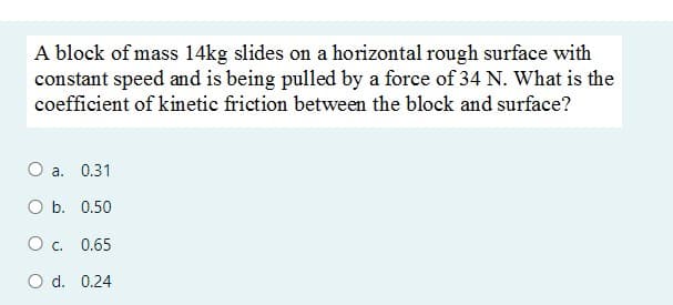 A block of mass 14kg slides on a horizontal rough surface with
constant speed and is being pulled by a force of 34 N. What is the
coefficient of kinetic friction between the block and surface?
a. 0.31
O b. 0.50
O c. 0.65
O d. 0.24
