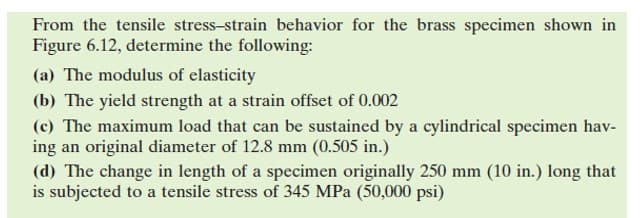 From the tensile stress-strain behavior for the brass specimen shown in
Figure 6.12, determine the following:
(a) The modulus of elasticity
(b) The yield strength at a strain offset of 0.002
(c) The maximum load that can be sustained by a cylindrical specimen hav-
ing an original diameter of 12.8 mm (0.505 in.)
(d) The change in length of a specimen originally 250 mm (10 in.) long that
is subjected to a tensile stress of 345 MPa (50,000 psi)

