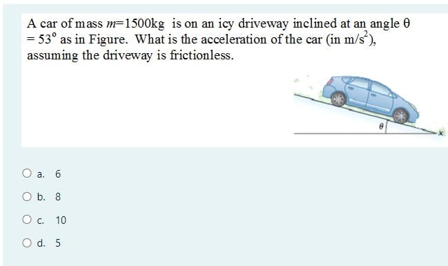 A car of mass m=1500kg is on an icy driveway inclined at an angle 0
= 53° as in Figure. What is the acceleration of the car (in m/s),
assuming the driveway is frictionless.
О а. 6
ОБ. 8
O c. 10
O d. 5
