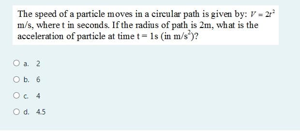 The speed of a particle moves in a circular path is given by: V = 21?
m/s, where t in seconds. If the radius of path is 2m, what is the
acceleration of particle at timet= 1s (in m/s³)?
О а. 2
O b. 6
Ос. 4
O d. 4.5
