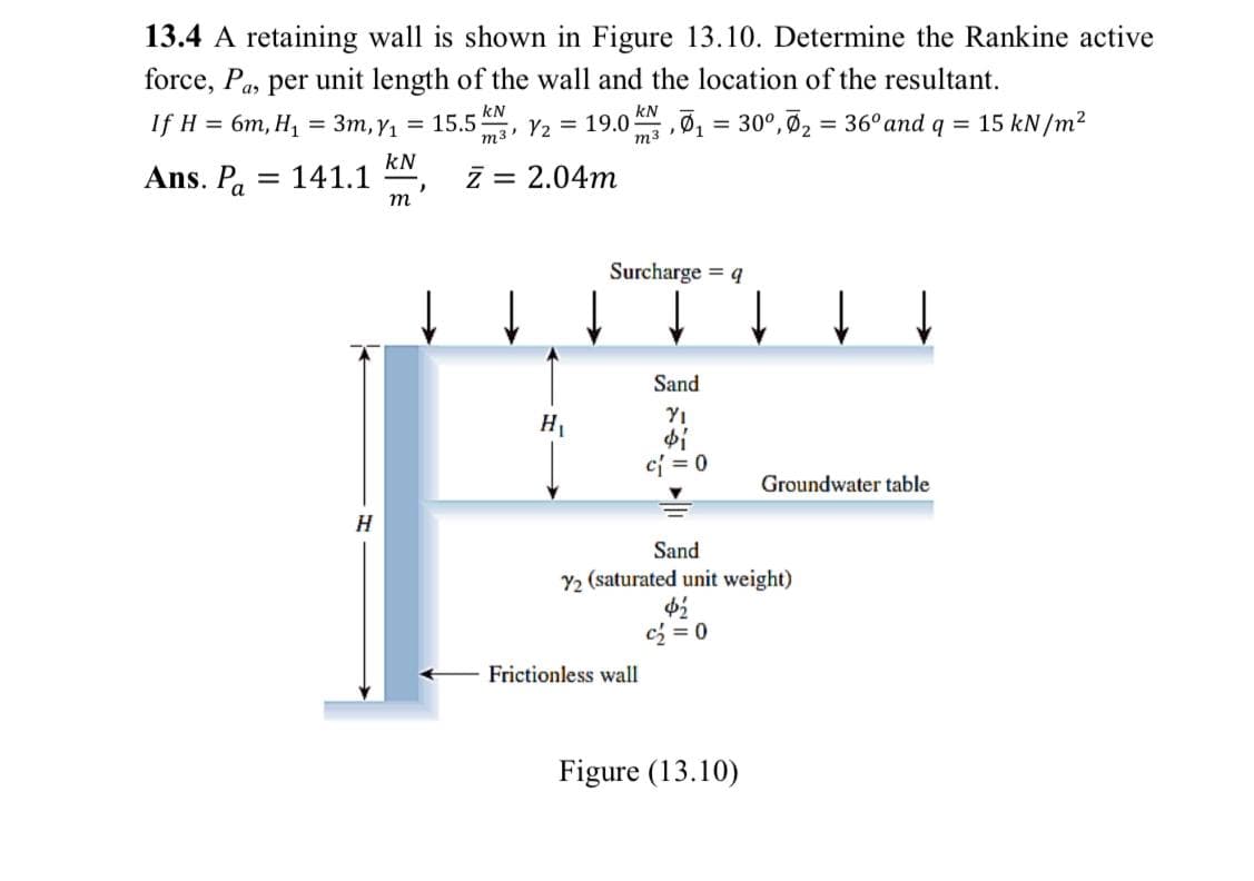 13.4 A retaining wall is shown in Figure 13.10. Determine the Rankine active
force, Pa, per unit length of the wall and the location of the resultant.
kN
kN
IfH %3D 6т, H] %3D Зт, ү, %3D 15.5
m3' V2 = 19.0
m3
30°, Ø2 = 36° and q = 15 kN/m²
Ans. Pa
kN
141.1
z = 2.04m
%3D
т
Surcharge = 4
Sand
YI
H1
cj = 0
Groundwater table
Sand
Y2 (saturated unit weight)
cz = 0
Frictionless wall
Figure (13.10)
