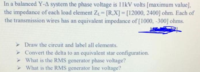 In a balanced Y-A system the phase voltage is 11kV volts [maximum value],
the impedance of each load element ZL [R,X] [12000, 2400] ohm. Each of
the transmission wires has an equivalent impedance of [1000, -300] ohms.
> Draw the circuit and label all elements.
> Convert the delta to an equivalent star configuration.
What is the RMS generator phase voltage?
- What is the RMS generator line voltage?
