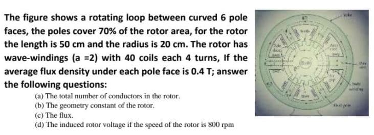 The figure shows a rotating loop between curved 6 pole
faces, the poles cover 70% of the rotor area, for the rotor
the length is 50 cm and the radius is 20 cm. The rotor has
wave-windings (a =2) with 40 coils each 4 turns, If the
average flux density under each pole face is 0.4 T; answer
the following questions:
(a) The total number of conductors in the rotor.
(b) The geometry constant of the rotor.
(c) The flux.
(d) The induced rotor voltage if the speed of the rotor is 800 rpm
