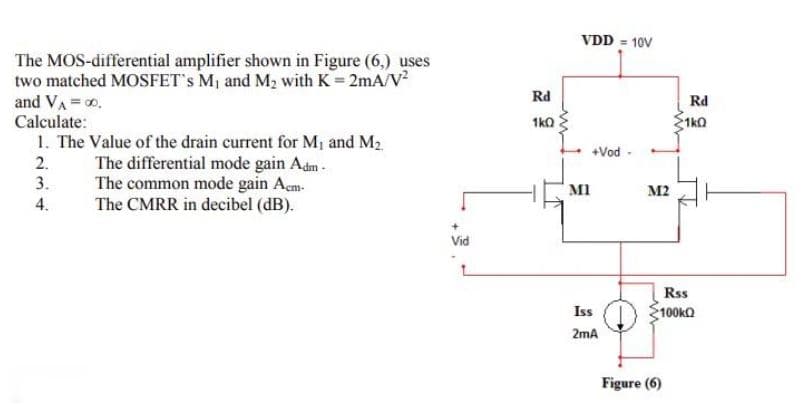 VDD = 10V
The MOS-differential amplifier shown in Figure (6,) uses
two matched MOSFET's M1 and M2 with K = 2mA/V?
and VA = 0.
Calculate:
Rd
Rd
1ka
1ko
1. The Value of the drain current for M¡ and M2
The differential mode gain Adm-
The common mode gain Aem-
The CMRR in decibel (dB).
+Vod -
2.
3.
M1
M2
4.
Vid
Rss
Iss
100kQ
2mA
Figure (6)
