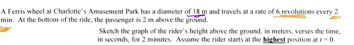 A Ferris wheel at Charlotte's Amusement Park has a diameter of 18 m and travels at a rate of 6 revolutions every 2
min. At the bottom of the ride, the passenger is 2 m above the ground.
Sketch the graph of the rider's height above the ground, in meters, verses the time,
in seconds, for 2 minutes. Assume the rider starts at the highest position at 1= 0.
