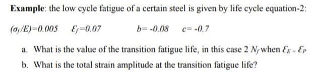 Example: the low cycle fatigue of a certain steel is given by life cycle equation-2:
(of/E)=0.005 E=0.07
b= -0.08
c= -0,7
a. What is the value of the transition fatigue life, in this case 2 N/when E - Ep
b. What is the total strain amplitude at the transition fatigue life?
