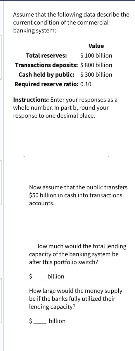 Assume that the following data describe the
current condition of the commercial
banking system:
Value
$ 100 billion
Total reserves:
Transactions deposits: $ 800 billion
Cash held by public: $300 billion
Required reserve ratio: 0.10
Instructions: Enter your responses as a
whole number. In part b, round your
response to one decimal place.
Now assume that the public transfers
$50 billion in cash into transactions
accounts.
How much would the total lending
capacity of the banking system be
after this portfolio switch?
$
How large would the money supply
be if the banks fully utilized their
lending capacity?
$
billion
billion