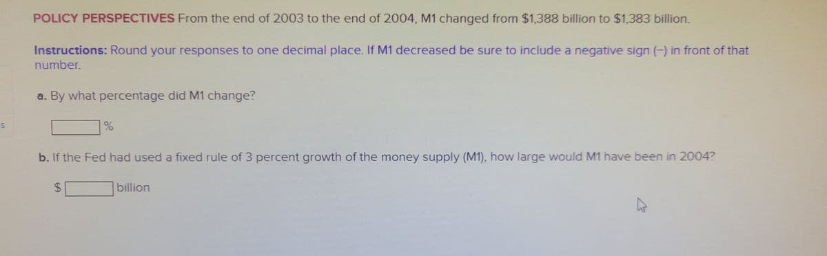 S
POLICY PERSPECTIVES From the end of 2003 to the end of 2004, M1 changed from $1,388 billion to $1,383 billion.
Instructions: Round your responses to one decimal place. If M1 decreased be sure to include a negative sign (-) in front of that
number.
a. By what percentage did M1 change?
b. If the Fed had used a fixed rule of 3 percent growth of the money supply (M1), how large would M1 have been in 2004?
69
billion