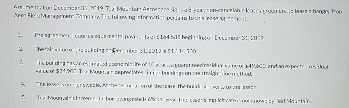 Assume that on December 31, 2019, Teal Mountain Aerospace signs a 8-year, non-cancelable lease agreement to lease a hanger from
Aero Field Management Company. The following information pertains to this lease agreement:
1.
The agreement requires equal rental payments of $164,588 beginning on December 31, 2019.
2. The fair value of the building on December 31, 2019 is $1,114,500.
The building has an estimated economic life of 10 years, a guaranteed residual value of $49,600, and an expected residual
value of $34,900. Teal Mountain depreciates similar buildings on the straight-line method.
3.
4.
The lease is nonrenewable. At the termination of the lease, the building reverts to the lessor.
5.
Teal Mountain's incremental borrowing rate is 6% per year. The lessor's implicit rate is not known by Teal Mountain.
