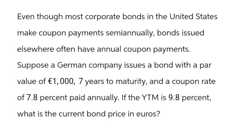 Even though most corporate bonds in the United States
make coupon payments semiannually, bonds issued
elsewhere often have annual coupon payments.
Suppose a German company issues a bond with a par
value of €1,000, 7 years to maturity, and a coupon rate
of 7.8 percent paid annually. If the YTM is 9.8 percent,
what is the current bond price in euros?