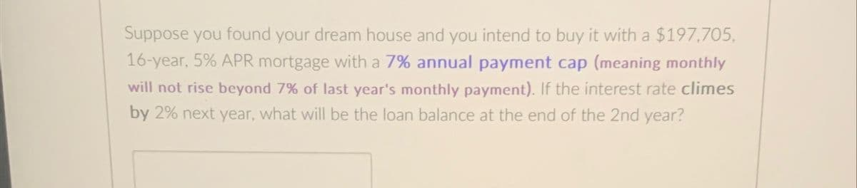 Suppose you found your dream house and you intend to buy it with a $197,705,
16-year, 5% APR mortgage with a 7% annual payment cap (meaning monthly
will not rise beyond 7% of last year's monthly payment). If the interest rate climes
by 2% next year, what will be the loan balance at the end of the 2nd year?