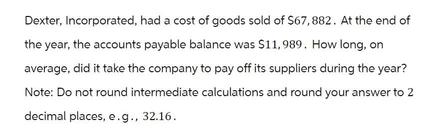 Dexter, Incorporated, had a cost of goods sold of $67, 882. At the end of
the year, the accounts payable balance was $11,989. How long, on
average, did it take the company to pay off its suppliers during the year?
Note: Do not round intermediate calculations and round your answer to 2
decimal places, e.g., 32.16.