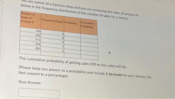 are owner of a Grocery shop and you are reviewing the sales of product A,
below is the frequency distribution of the number of sales for a month.
Number of
Sales of
Product A
100
200
310
350
450
Frequency (Days) Probability
8
8
5
4
2
Cumulative
Probability
The cumulative probability of getting sales 200 or less sales will be:
(Please keep you answer as a probability and include 2 decimals for your answer, Do
Not convert to a percentage)
Your Answer: