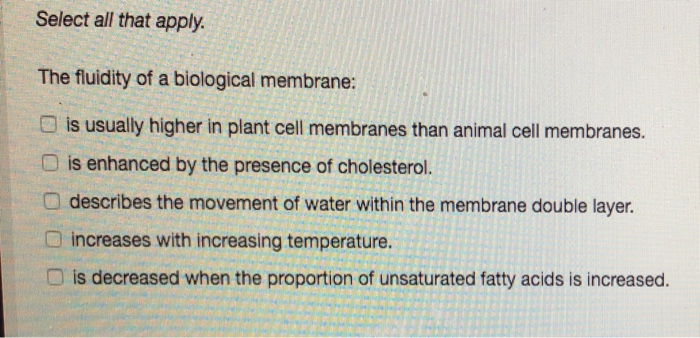 Select all that apply.
The fluidity of a biological membrane:
is usually higher in plant cell membranes than animal cell membranes.
O is enhanced by the presence of cholesterol.
describes the movement of water within the membrane double layer.
increases with increasing temperature.
is decreased when the proportion of unsaturated fatty acids is increased.