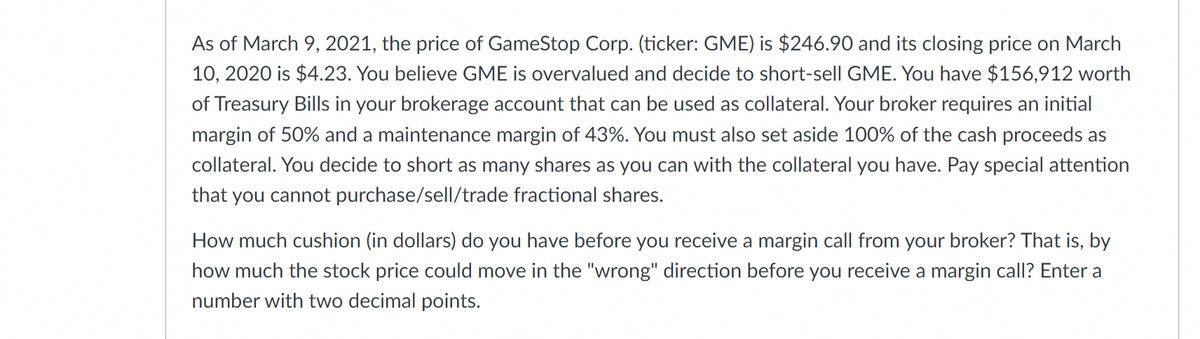 As of March 9, 2021, the price of GameStop Corp. (ticker: GME) is $246.90 and its closing price on March
10, 2020 is $4.23. You believe GME is overvalued and decide to short-sell GME. You have $156,912 worth
of Treasury Bills in your brokerage account that can be used as collateral. Your broker requires an initial
margin of 50% and a maintenance margin of 43%. You must also set aside 100% of the cash proceeds as
collateral. You decide to short as many shares as you can with the collateral you have. Pay special attention
that you cannot purchase/sell/trade fractional shares.
How much cushion (in dollars) do you have before you receive a margin call from your broker? That is, by
how much the stock price could move in the "wrong" direction before you receive a margin call? Enter a
number with two decimal points.