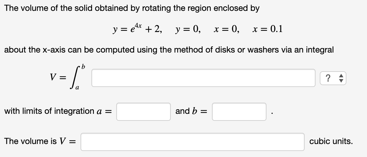 The volume of the solid obtained by rotating the region enclosed by
4x
y = e* + 2,
y = 0,
0,
X = 0.1
х—
about the x-axis can be computed using the method of disks or washers via an integral
? +
with limits of integration a =
and b =
The volume is V =
cubic units.
