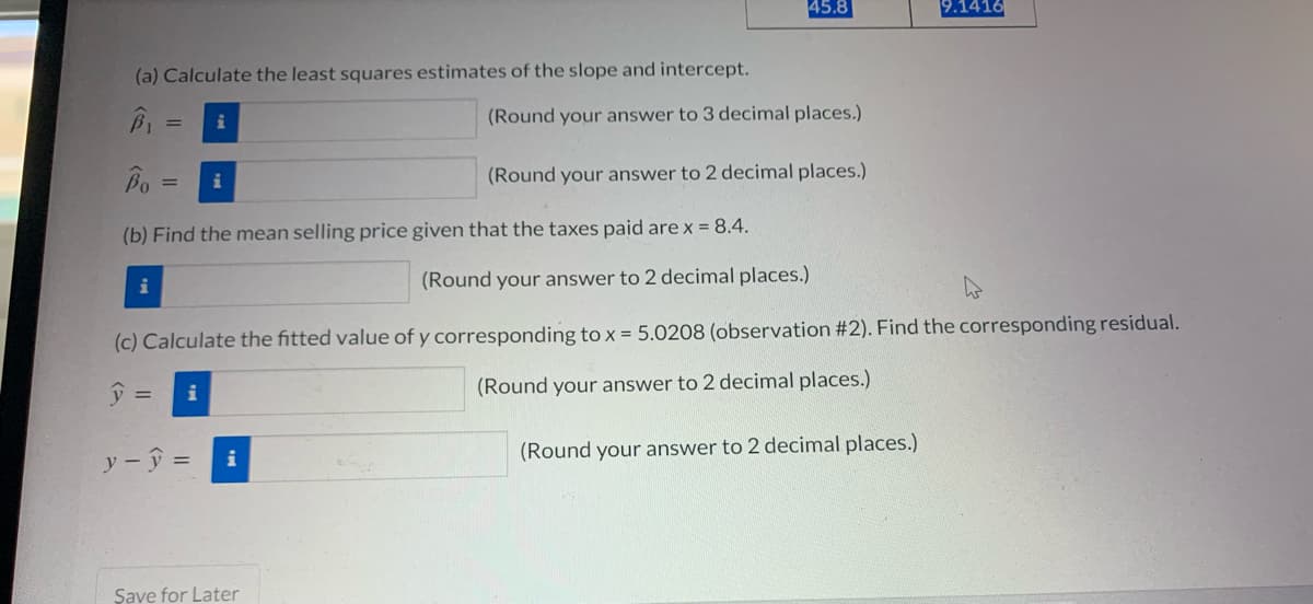 45.8
9.1416
(a) Calculate the least squares estimates of the slope and intercept.
(Round your answer to 3 decimal places.)
i
(Round your answer to 2 decimal places.)
(b) Find the mean selling price given that the taxes paid are x = 8.4.
i
(Round your answer to 2 decimal places.)
(c) Calculate the fitted value of y corresponding to x = 5.0208 (observation #2). Find the corresponding residual.
i
(Round your answer to 2 decimal places.)
y - ŷ =
(Round your answer to 2 decimal places.)
Şave for Later
