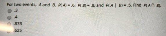 For two events, A and B. P(A)=.6. P(B) .8, and P(A|B) .5. Find P(An B).
.3
.4
.833
.625