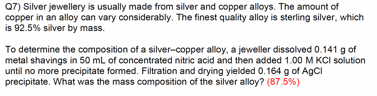 Q7) Silver jewellery is usually made from silver and copper alloys. The amount of
copper in an alloy can vary considerably. The finest quality alloy is sterling silver, which
is 92.5% silver by mass.
To determine the composition of a silver-copper alloy, a jeweller dissolved 0.141 g of
metal shavings in 50 mL of concentrated nitric acid and then added 1.00 M KCI solution
until no more precipitate formed. Filtration and drying yielded 0.164 g of AgCl
precipitate. What was the mass composition of the silver alloy? (87.5%)