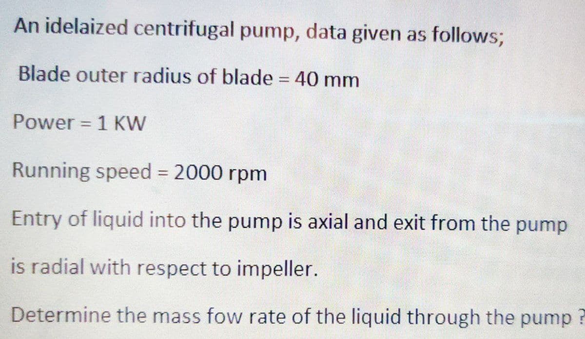 An idelaized centrifugal pump, data given as follows;
Blade outer radius of blade = 40 mm
Power = 1 KW
Running speed = 2000 rpm
Entry of liquid into the pump is axial and exit from the pump
is radial with respect to impeller.
Determine the mass fow rate of the liquid through the pump?