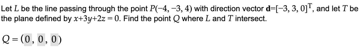 Let L be the line passing through the point P(-4, −3, 4) with direction vector d=[-3, 3, 0], and let T be
the plane defined by x+3y+2z = 0. Find the point Q where L and T intersect.
Q=(0, 0, 0)